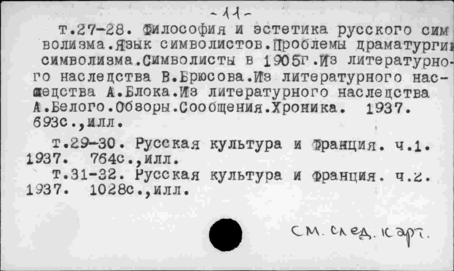 ﻿-и
т.27-28, философия и эстетика русского сим волизма.язык символистов.Проблемы драматурги! символизма.символисты в 1905г.Пэ литературного наследства В.Брюсова.Из литературного наследства А.Блока.Из литературного наследства А.Белого.Обзоры.Сообщения.Хроника. 1937. 693с ,,илл.
т.29-30. Русская культура и франция. ч.1. 1937. 764с.,илл.
т.31-32. Русская культура и Франция. ч.2. 1937. 1028с.,илл.
СМ С-к|(_